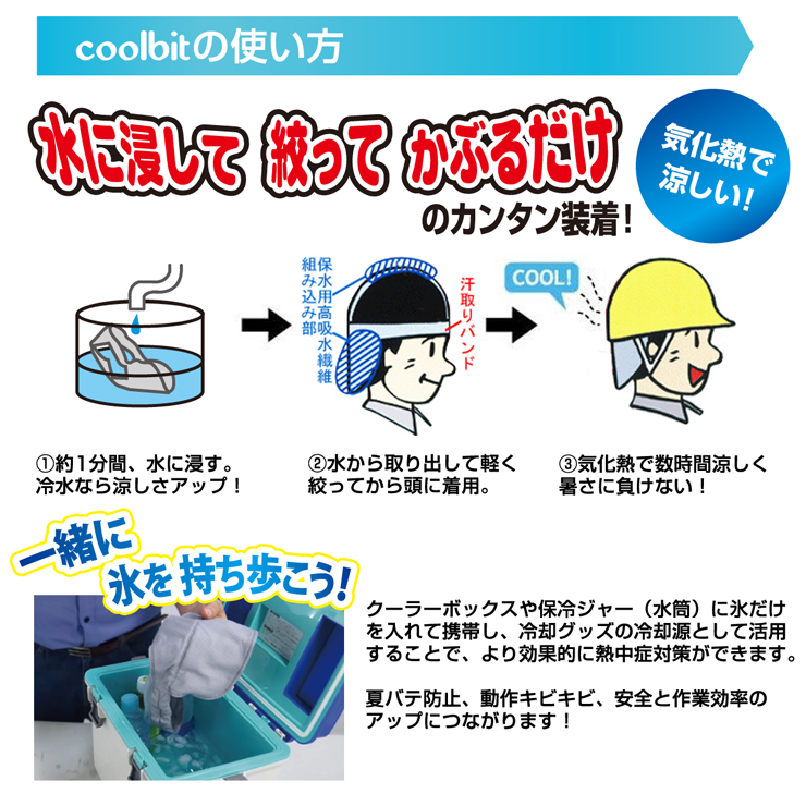 coolbitの使い方,水に絞ってかぶるだけのカンタン装着！,気化熱で涼しい！,�約1分間、水に浸す。冷水なら涼しさアップ！,�水から取り出して軽く絞ってから頭に着用。,�気化熱で数時間涼しく暑さに負けない！,クーラーボックスや保冷ジャー（水筒）に氷だけを入れて携帯し、冷却グッズの冷却源として活用することで、より効果的に熱中症対策ができます。,夏バテ防止、動作キビキビ、安全と作業効率のアップにつながります！