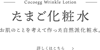 Cocoegg Wrinkle Lotion たまご化粧水 お肌のことを考えて作った自然派化粧水。 詳しくはこちら