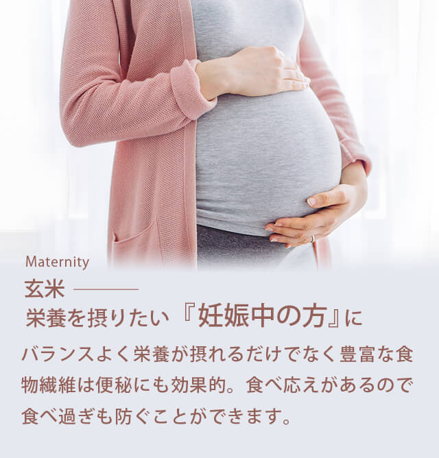 Maternity「玄米」/栄養を摂りたい『妊娠中の方』に/ バランスよく栄養が摂れるだけでなく豊富な食物繊維は便秘にも効果的。食べ応えがあるので食べ過ぎも防ぐことができます。