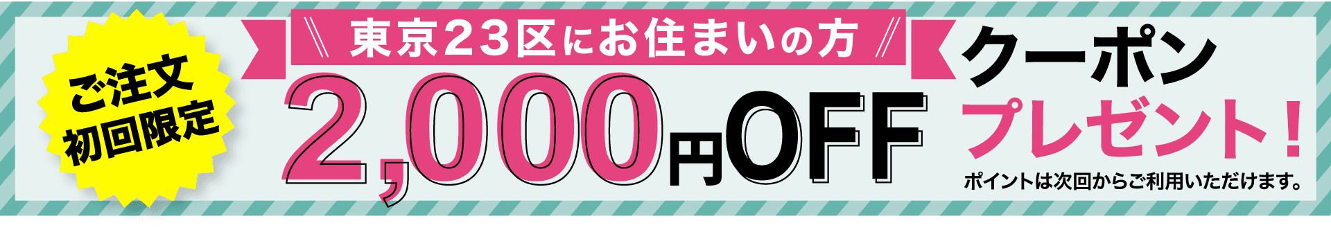 ご注文初回限定 東京23区にお住まいの方3,000円OFFクーポンプレゼント！ ポイントは次回からご利用いただけます。