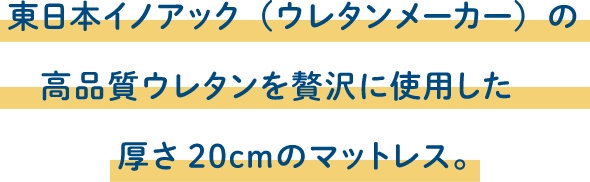 東日本イノアック（ウレタンメーカー）の高品質ウレタンを贅沢に使用した厚さ20cmのマットレス。