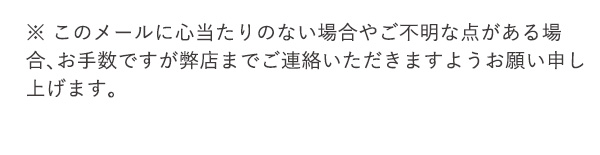 ※ このメールに心当たりのない場合やご不明な点がある場合、お手数ですが弊店までご連絡いただきますようお願い申し上げます。