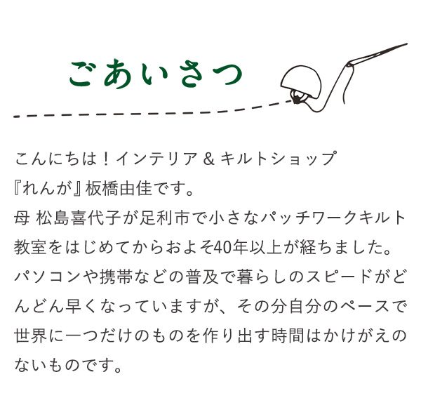 ごあいさつ こんにちは！インテリア&キルトショップ『れんが』板橋由佳です。母　松島喜代子が足利市で小さなパッチワークキルト教室をはじめてからおよそ40年以上が経ちました。パソコンや携帯などの普及で暮らしのスピードがどんどん早くなっていますが、その分自分のペースで世界に一つだけのものを作り出す時間はかけがえのないものです。
