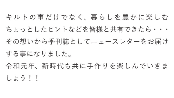 キルトの事だけでなく、暮らしを豊かに楽しむちょっとしたヒントなどを皆様と共有できたら・・・その想いから季刊誌としてニュースレターをお届けする事になりました。令和元年、新時代も共に手作りを楽しんでいきましょう！！