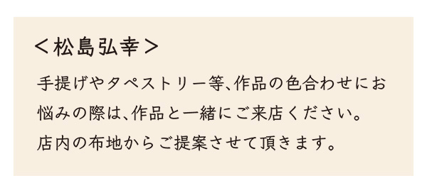<松島弘幸＞ 手提げやタペストリー等、作品の色合わせにお悩みの際は、作品と一緒にご来店ください。 店内の布地からご提案させて頂きます。
