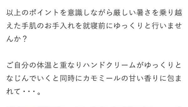 以上のポイントを意識しながら厳しい暑さを乗り越えた手肌のお手入れを就寝前にゆっくりと行いませんか？ご自分の体温と重なりハンドクリームがゆっくりとなじんでいくと同時にカモミールの甘い香りに包まれて・・・。