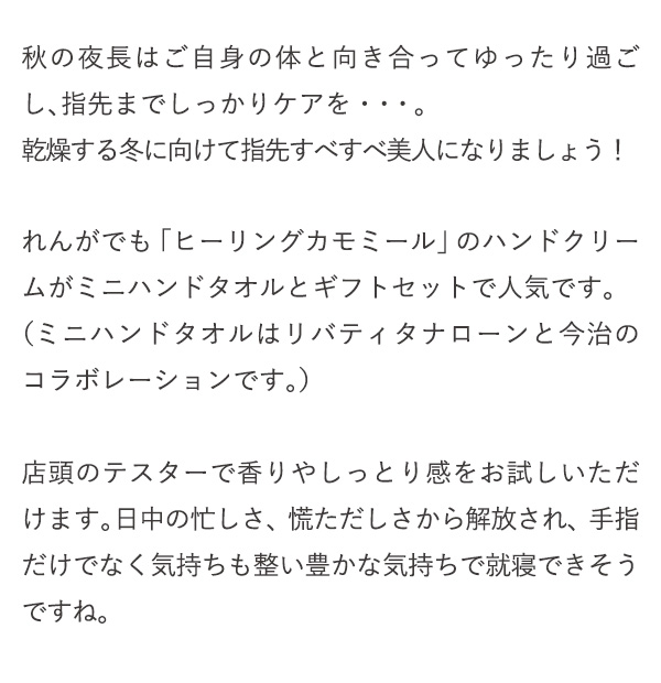 秋の夜長はご自身の体と向き合ってゆったり過ごし、指先までしっかりケアを・・・。乾燥する冬に向けて指先すべすべ美人になりましょう！れんがでも「ヒーリングカモミール」のハンドクリームがミニハンドタオルとギフトセットで人気です。（ミニハンドタオルはリバティタナローンと今治のコラボレーションです。）店頭のテスターで香りやしっとり感をお試しいただけます。日中の忙しさ、慌ただしさから解放され、手指だけでなく気持ちも整い豊かな気持ちで就寝できそうですね。