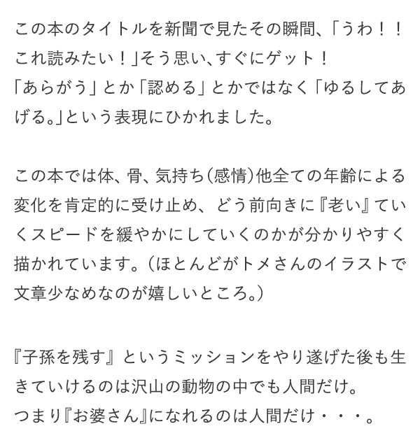 この本のタイトルを新聞で見たその瞬間、「うわ！！これ読みたい！」そう思い、すぐにゲット！「あらがう」とか「認める」とかではなく「ゆるしてあげる。」という表現にひかれました。この本では体、骨、気持ち（感情）他全ての年齢による変化を肯定的に受け止め、どう前向きに『老い』ていくスピードを緩やかにしていくのかが分かりやすく描かれています。（ほとんどがトメさんのイラストで文章少なめなのが嬉しいところ。）『子孫を残す』というミッションをやり遂げた後も生きていけるのは沢山の動物の中でも人間だけ。つまり『お婆さん』になれるのは人間だけ・・・。