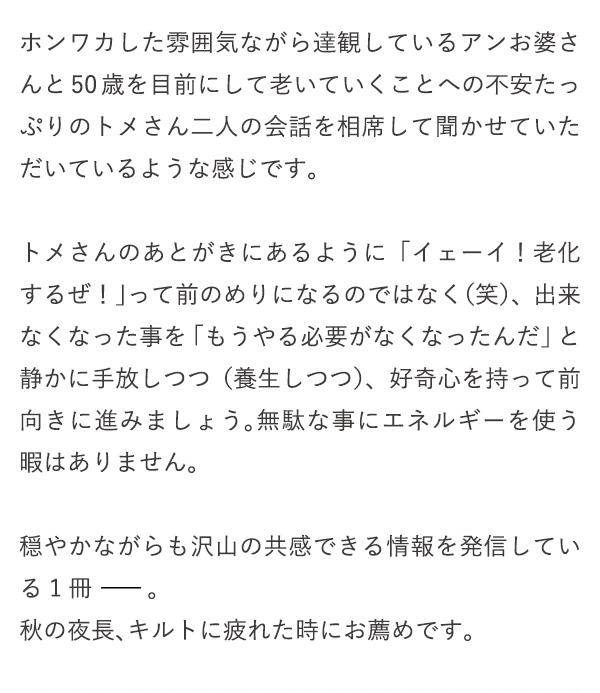 ホンワカした雰囲気ながら達観しているアンお婆さんと50歳を目前にして老いていくことへの不安たっぷりのトメさん二人の会話を相席して聞かせていただいているような感じです。トメさんのあとがきにあるように「イェーイ！老化するぜ！」って前のめりになるのではなく（笑）、出来なくなった事を「もうやる必要がなくなったんだ」と静かに手放しつつ（養生しつつ）、好奇心を持って前向きに進みましょう。無駄な事にエネルギーを使う暇はありません。穏やかながらも沢山の共感できる情報を発信している1冊 。秋の夜長、キルトに疲れた時にお薦めです。