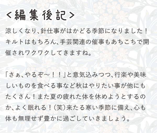 ＜編集後記＞ 涼しくなり、針仕事がはかどる季節になりました！キルトはもちろん、手芸関連の催事もあちこちで開催されワクワクしてきますね。「さぁ、やるぞ～！！」と意気込みつつ、行楽や美味しいものを食べる事など秋はやりたい事が他にもたくさん！また夏の疲れた体を休めようとするのか、よく眠れる！（笑）来たる寒い季節に備え、心も体も無理せず豊かに過ごしていきましょう。