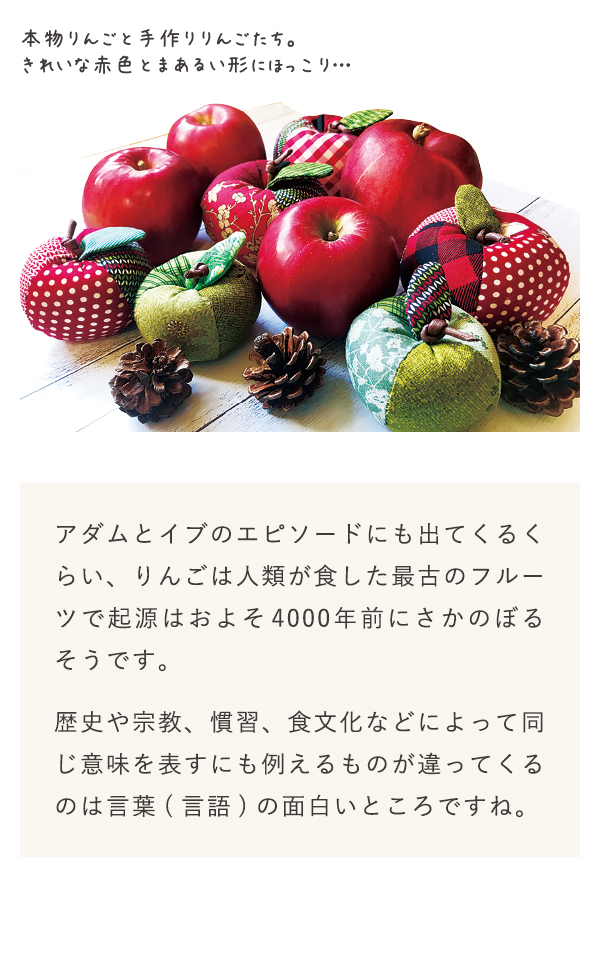 アダムとイブのエピソードにも出てくるくらい、りんごは人類が食した最古のフルーツで期限はおよそ4000年前にさかのぼるそうです。歴史や宗教、慣習、食文化などによって同じ意味を表すにも例えるものが違ってくるのは言葉(言語)の面白いところですね。
