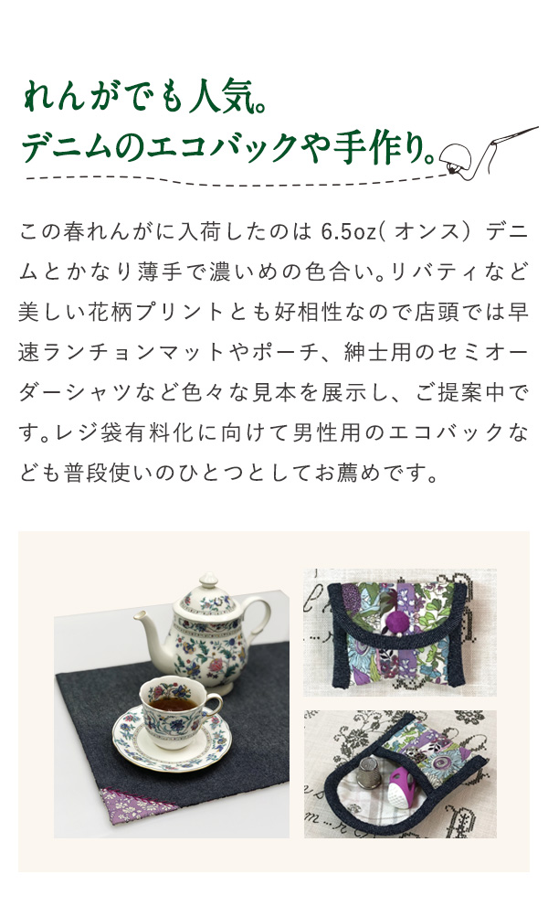 れんがでも人気。デニムのエコバックや手作り。 この春れんがに入荷したのは6.5oz(オンス）デニムとかなり薄手で濃いめの色合い。リバティなど美しい花柄プリントとも好相性なので店頭では早速ランチョンマットやポーチ、紳士用のセミオーダーシャツなど色々な見本を展示し、ご提案中です。レジ袋有料化に向けて男性用のエコバックなども普段使いのひとつとしてお薦めです。