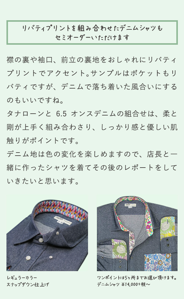 リバティプリントを組み合わせたデニムシャツもセミオーダーいただけます 襟の裏や袖口、前立の裏地をおしゃれにリバティプリントでアクセント。サンプルはポケットもリバティですが、デニムで落ち着いた風合いにするのもいいですね。タナローンと6.5オンスデニムの組合せは、柔と剛が上手く組み合わさり、しっかり感と優しい肌触りがポイントです。デニム地は色の変化を楽しめますので、店長と一緒に作ったシャツを着てその後のレポートをしていきたいと思います。レギュラーカラースナップダウン仕上げ ワンポイントは5カ所までお選び頂けます。デニムシャツ¥14,000+税〜