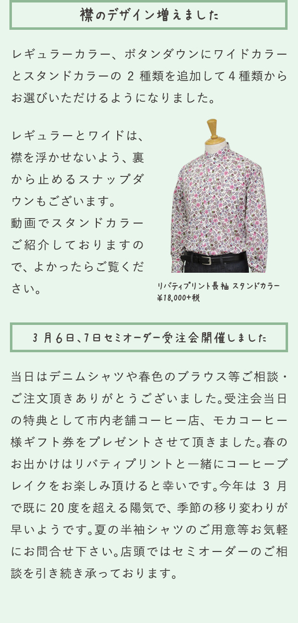 襟のデザイン増えました レギュラーカラー、ボタンダウンにワイドカラーとスタンドカラーの2種類を追加して４種類からお選びいただけるようになりました。レギュラーとワイドは、襟を浮かせないよう、裏から止めるスナップダウンもございます。動画でスタンドカラーご紹介しておりますので、よかったらご覧ください。リバティプリント長袖スタンドカラー¥18,000+税 3月6日、7日セミオーダー受注会開催しました 当日はデニムシャツや春色のブラウス等ご相談・ご注文頂きありがとうございました。受注会当日の特典として市内老舗コーヒー店、モカコーヒー様ギフト券をプレゼントさせて頂きました。春のお出かけはリバティプリントと一緒にコーヒーブレイクをお楽しみ頂けると幸いです。今年は3月で既に20度を超える陽気で、季節の移り変わりが早いようです。夏の半袖シャツのご用意等お気軽にお問合せ下さい。店頭ではセミオーダーのご相談を引き続き承っております。