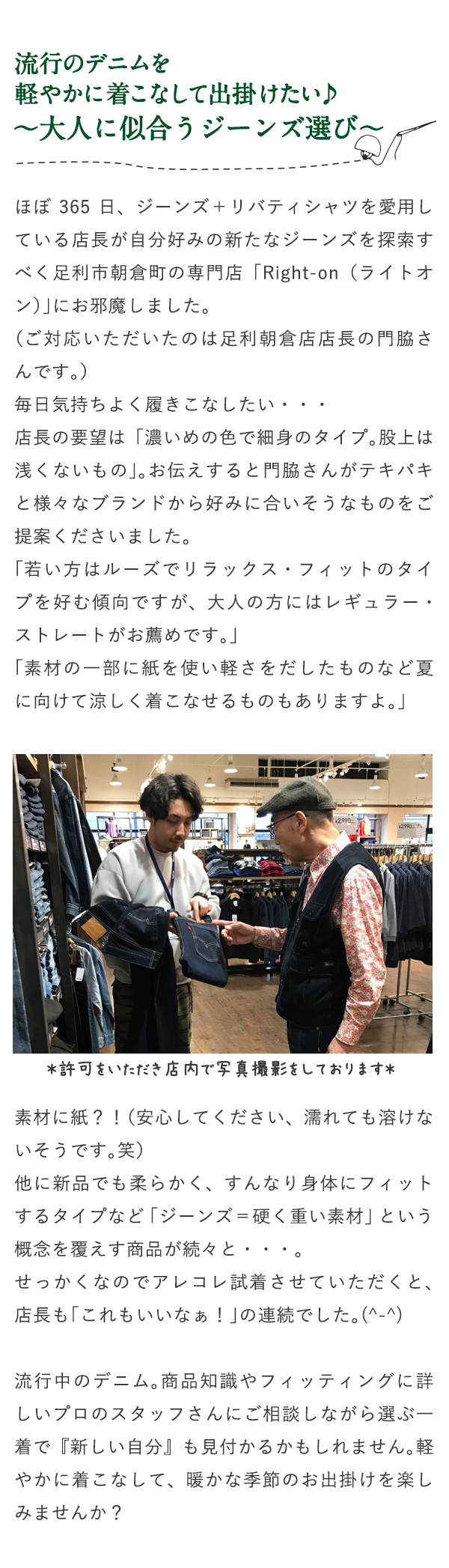 流行のデニムを軽やかに着こなして出掛けたい♪～大人に似合うジーンズ選び～ ほぼ365日、ジーンズ＋リバティシャツを愛用している店長が自分好みの新たなジーンズを探索すべく足利市朝倉町の専門店「Right-on（ライトオン）」にお邪魔しました。（ご対応いただいたのは足利朝倉店店長の門脇さんです。）毎日気持ちよく履きこなしたい・・・店長の要望は「濃いめの色で細身のタイプ。股上は浅くないもの」。お伝えすると門脇さんがテキパキと様々なブランドから好みに合いそうなものをご提案くださいました。「若い方はルーズでリラックス・フィットのタイプを好む傾向ですが、大人の方にはレギュラー・ストレートがお薦めです。」「素材の一部に紙を使い軽さをだしたものなど夏に向けて涼しく着こなせるものもありますよ。」 許可をいただいき店内で写真撮影をしております 素材に紙？！（安心してください、濡れても溶けないそうです。笑）他に新品でも柔らかく、すんなり身体にフィットするタイプなど「ジーンズ＝硬く重い素材」という概念を覆えす商品が続々と・・・。せっかくなのでアレコレ試着させていただくと、店長も「これもいいなぁ！」の連続でした。(^-^)流行中のデニム。商品知識やフィッティングに詳しいプロのスタッフさんにご相談しながら選ぶ一着で『新しい自分』も見付かるかもしれません。軽やかに着こなして、暖かな季節のお出掛けを楽しみませんか？