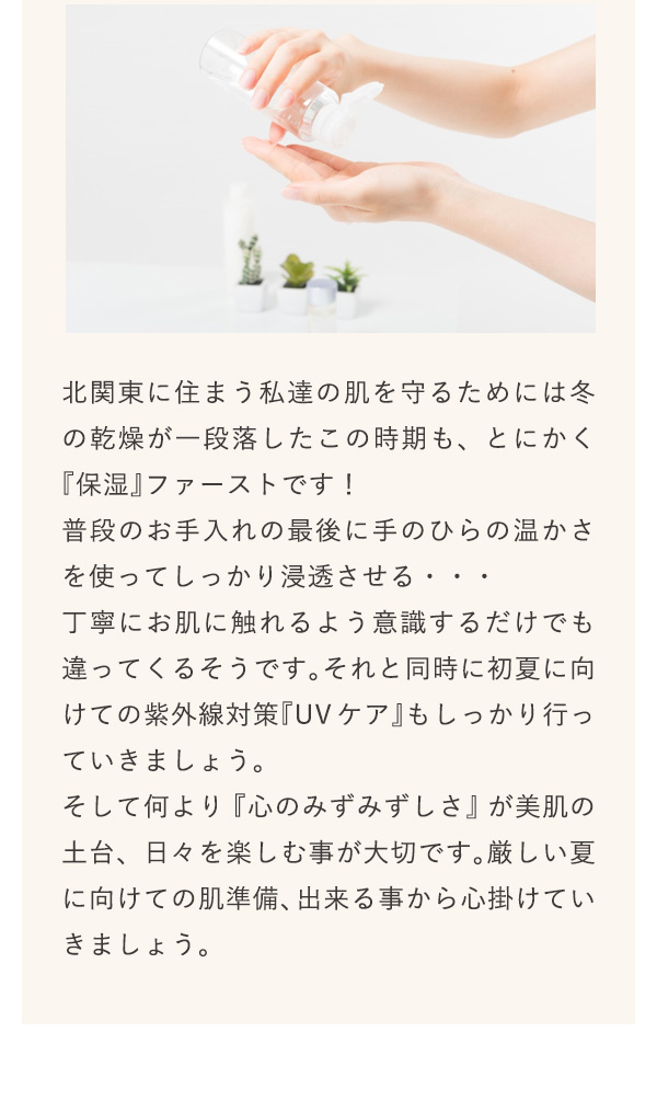 北関東に住まう私達の肌を守るためには冬の乾燥が一段落したこの時期も、とにかく『保湿』ファーストです！普段のお手入れの最後に手のひらの温かさを使ってしっかり浸透させる・・・丁寧にお肌に触れるよう意識するだけでも違ってくるそうです。それと同時に初夏に向けての紫外線対策『UVケア』もしっかり行っていきましょう。そして何より『心のみずみずしさ』が美肌の土台、日々を楽しむ事が大切です。厳しい夏に向けての肌準備、出来る事から心掛けていきましょう。