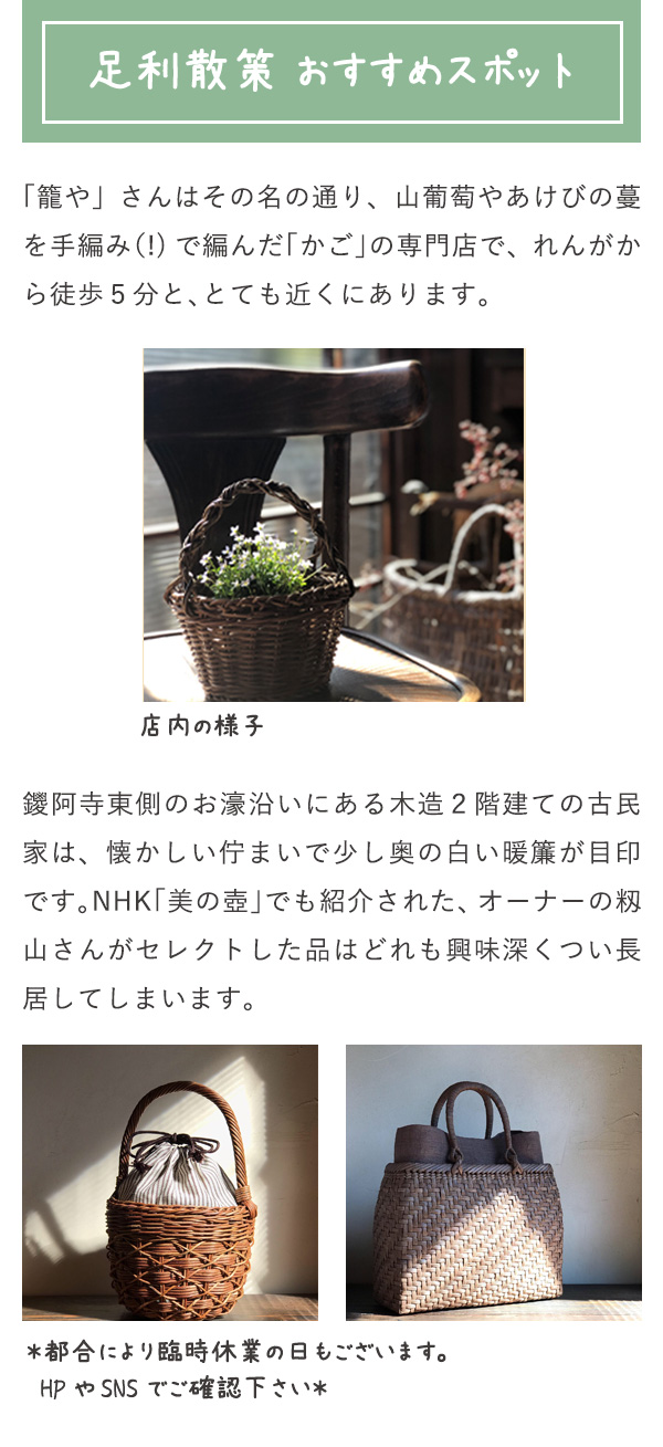 足利散策　おすすめスポット 「籠や」さんはその名の通り、山葡萄やあけびの蔓を手編み（!)で編んだ「かご」の専門店で、れんがから徒歩５分と、とても近くにあります。 鑁阿寺東側のお濠沿いにある木造２階建ての古民家は、懐かしい佇まいで少し奥の白い暖簾が目印です。NHK「美の壺」でも紹介された、オーナーの籾山さんがセレクトした品はどれも興味深くつい長居してしまいます。