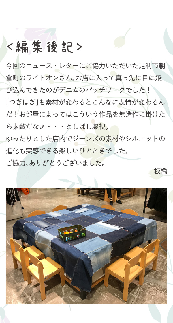 編集後記 今回のニュース・レターにご協力いただいた足利市朝倉町のライトオンさん。お店に入って真っ先に目に飛び込んできたのがデニムのパッチワークでした！「つぎはぎ」も素材が変わるとこんなに表情が変わるんだ！お部屋によってはこういう作品を無造作に掛けたら素敵だなぁ・・・としばし凝視。ゆったりとした店内でジーンズの素材やシルエットの進化も実感できる楽しいひとときでした。ご協力、ありがとうございました。 板橋