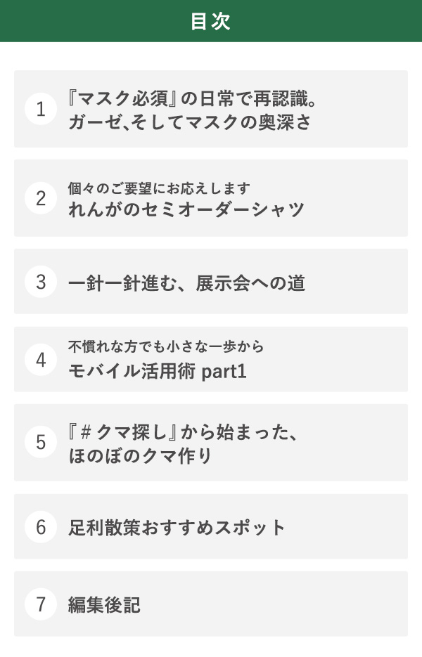 目次 1『マスク必須』の日常で再認識。ガーゼ、そしてマスクの奥深さ 2個々のご要望にお応えします れんがのセミオーダーシャツ 3一針一針進む、展示会への道 4不慣れな方でも小さな一歩からモバイル活用術 part1 5『＃クマ探し』から始まった、ほのぼのクマ作り 6足利散策おすすめスポット 7編集後記