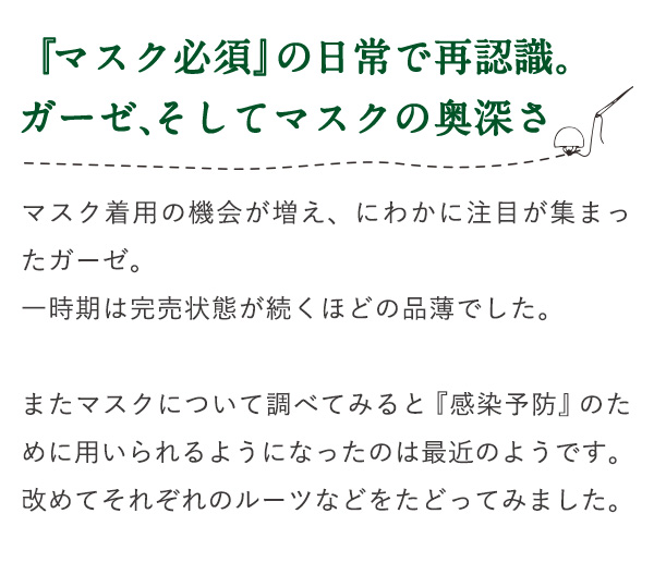 『マスク必須』の日常で再認識。ガーゼ、そしてマスクの奥深さ マスク着用の機会が増え、にわかに注目が集まったガーゼ。一時期は完売状態が続くほどの品薄でした。またマスクについて調べてみると『感染予防』のために用いられるようになったのは最近のようです。改めてそれぞれのルーツなどをたどってみました。