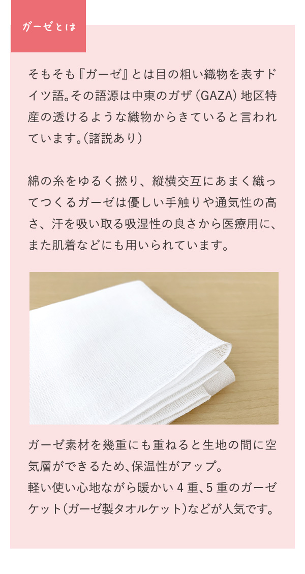 ガーゼとは？ そもそも『ガーゼ』とは目の粗い織物を表すドイツ語。その語源は中東のガザ（GAZA)地区特産の透けるような織物からきていると言われています。（諸説あり）綿の糸をゆるく撚り、縦横交互にあまく織ってつくるガーゼは優しい手触りや通気性の高さ、汗を吸い取る吸湿性の良さから医療用に、また肌着などにも用いられています。ガーゼ素材を幾重にも重ねると生地の間に空気層ができるため、保温性がアップ。軽い使い心地ながら暖かい4重、5重のガーゼケット（ガーゼ製タオルケット）などが人気です。