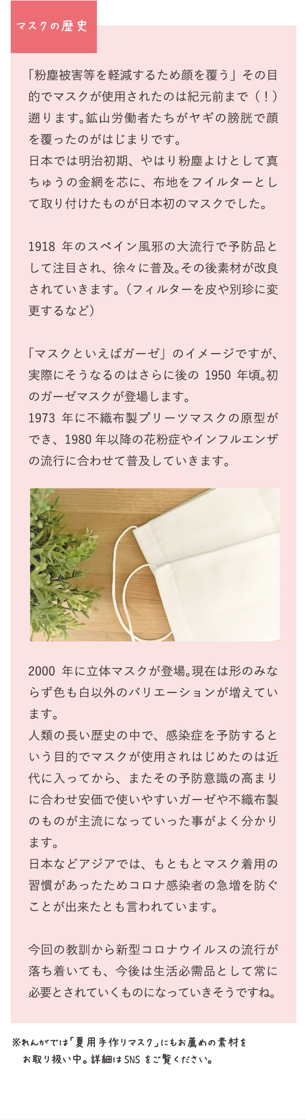 マスクの歴史　「粉塵被害等を軽減するため顔を覆う」その目的でマスクが使用されたのは紀元前まで（！）遡ります。鉱山労働者たちがヤギの膀胱で顔を覆ったのがはじまりです。日本では明治初期、やはり粉塵よけとして真ちゅうの金網を芯に、布地をフイルターとして取り付けたものが日本初のマスクでした。1918年のスペイン風邪の大流行で予防品として注目され、徐々に普及。その後素材が改良されていきます。（フィルターを皮や別珍に変更するなど）「マスクといえばガーゼ」のイメージですが、実際にそうなるのはさらに後の1950年頃。初のガーゼマスクが登場します。1973年に不織布製プリーツマスクの原型ができ、1980年以降の花粉症やインフルエンザの流行に合わせて普及していきます。2000年に立体マスクが登場。現在は形のみならず色も白以外のバリエーションが増えています。人類の長い歴史の中で、感染症を予防するという目的でマスクが使用されはじめたのは近代に入ってから、またその予防意識の高まりに合わせ安価で使いやすいガーゼや不織布製のものが主流になっていった事がよく分かります。日本などアジアでは、もともとマスク着用の習慣があったためコロナ感染者の急増を防ぐことが出来たとも言われています。今回の教訓から新型コロナウイルスの流行が落ち着いても、今後は生活必需品として常に必要とされていくものになっていきそうですね。※れんがでは「夏用手作りマスク」にもお薦めの素材をお取り扱い中。詳細はSNSをご覧ください。
