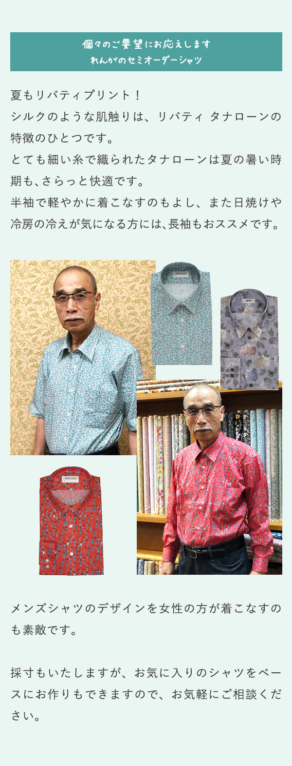 個々のご要望にお応えします れんがのセミオーダーシャツ 夏もリバティプリント！シルクのような肌触りは、リバティ タナローンの特徴のひとつです。とても細い糸で織られたタナローンは夏の暑い時期も、さらっと快適です。半袖で軽やかに着こなすのもよし、また日焼けや冷房の冷えが気になる方には、長袖もおススメです。メンズシャツのデザインを女性の方が着こなすのも素敵です。採寸もいたしますが、お気に入りのシャツをベースにお作りもできますので、お気軽にご相談ください。