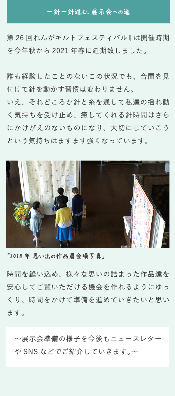 一針一針進む、展示会への道 第26回れんがキルトフェスティバル』は開催時期を今年秋から2021年春に延期致しました。誰も経験したことのないこの状況でも、合間を見付けて針を動かす習慣は変わりません。いえ、それどころか針と糸を通して私達の揺れ動く気持ちを受け止め、癒してくれる針時間はさらにかけがえのないものになり、大切にしていこうという気持ちはますます強くなっています。 「2018年 思い出の作品展会場写真」 時間を縫い込め、様々な思いの詰まった作品達を安心してご覧いただける機会を作れるようにゆっくり、時間をかけて準備を進めていきたいと思います。 ～展示会準備の様子を今後もニュースレターやSNSなどでご紹介していきます。～