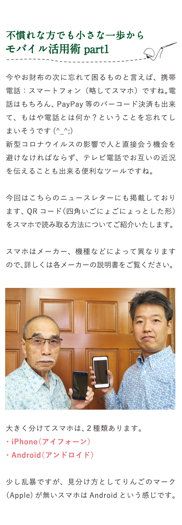 不慣れな方でも小さな一歩からモバイル活用術 part1 今やお財布の次に忘れて困るものと言えば、携帯電話：スマートフォン（略してスマホ）ですね。電話はもちろん、PayPay等のバーコード決済も出来て、もはや電話とは何か？ということを忘れてしまいそうです(^_^;)新型コロナウイルスの影響で人と直接会う機会を避けなければならず、テレビ電話でお互いの近況を伝えることも出来る便利なツールですね。今回はこちらのニュースレターにも掲載しております、QRコード（四角いごにょごにょっとした形）をスマホで読み取る方法についてご紹介いたします。スマホはメーカー、機種などによって異なりますので、詳しくは各メーカーの説明書をご覧ください。大きく分けてスマホは、２種類あります。・iPhone（アイフォーン）・Android（アンドロイド）少し乱暴ですが、見分け方としてりんごのマーク（Apple)が無いスマホはAndroidという感じです。