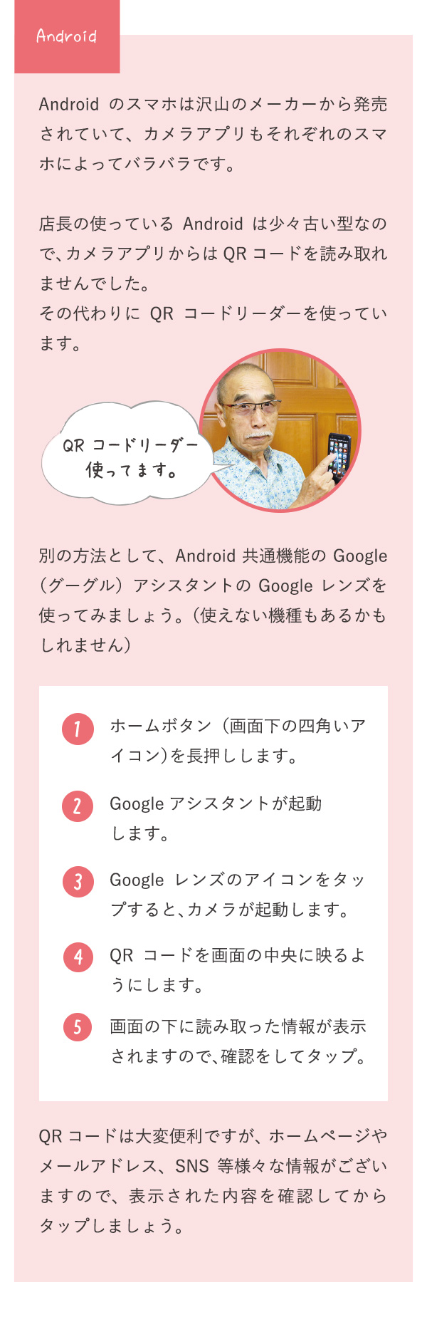 Android Androidのスマホは沢山のメーカーから発売されていて、カメラアプリもそれぞれのスマホによってバラバラです。店長の使っているAndroidは少々古い型なので、カメラアプリからはQRコードを読み取れませんでした。その代わりにQRコードリーダーを使っています。 QRコードリーダー使ってます。別の方法として、Android共通機能のGoogle（グーグル）アシスタントのGoogleレンズを使ってみましょう。（使えない機種もあるかもしれません） 1 ホームボタン（画面下の四角いアイコン）を長押しします。 2 Googleアシスタントが起動します。 3 Googleレンズのアイコンをタップすると、カメラが起動します。 4 QRコードを画面の中央に映るようにします。 5 画面の下に読み取った情報が表示されますので、確認をしてタップ。 QRコードは大変便利ですが、ホームページやメールアドレス、SNS等様々な情報がございますので、表示された内容を確認してからタップしましょう。