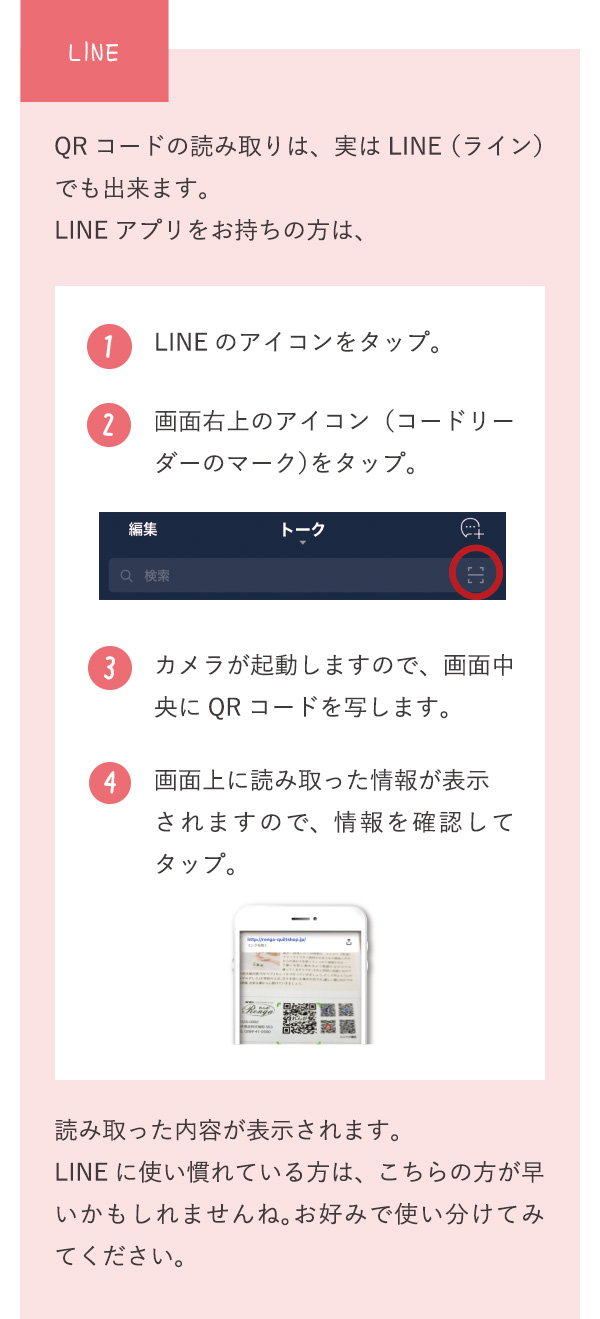 LINE QRコードの読み取りは、実はLINE（ライン）でも出来ます。LINEアプリをお持ちの方は、 1 LINEのアイコンをタップ。 2 画面右上のアイコン（コードリーダーのマーク）をタップ。 3 カメラが起動しますので、画面中央にQRコードを写します。 4 画面上に読み取った情報が表示されますので、情報を確認してタップ。 読み取った内容が表示されます。LINEに使い慣れている方は、こちらの方が早いかもしれませんね。お好みで使い分けてみてください。