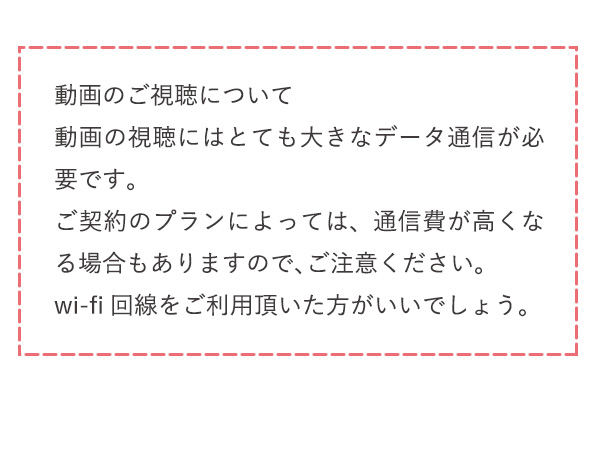 動画のご視聴について動画の視聴にはとても大きなデータ通信が必要です。ご契約のプランによっては、通信費が高くなる場合もありますので、ご注意ください。wi-fi回線をご利用頂いた方がいいでしょう。