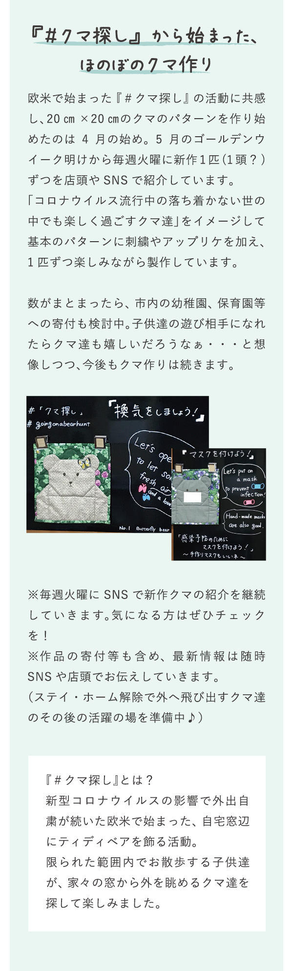 『＃クマ探し』から始まった、ほのぼのクマ作り。欧米で始まった『＃クマ探し』の活動に共感し、20㎝×20㎝のクマのパターンを作り始めたのは4月の始め。5月のゴールデンウイーク明けから毎週火曜に新作1匹(1頭？)ずつを店頭やSNSで紹介しています。「コロナウイルス流行中の落ち着かない世の中でも楽しく過ごすクマ達」をイメージして基本のパターンに刺繍やアップリケを加え、1匹ずつ楽しみながら製作しています。数がまとまったら、市内の幼稚園、保育園等への寄付も検討中。子供達の遊び相手になれたらクマ達も嬉しいだろうなぁ・・・と想像しつつ、今後もクマ作りは続きます。※毎週火曜にSNSで新作クマの紹介を継続していきます。気になる方はぜひチェックを！※作品の寄付等も含め、最新情報は随時SNSや店頭でお伝えしていきます。（ステイ・ホーム解除で外へ飛び出すクマ達のその後の活躍の場を準備中♪）『＃クマ探し』とは？新型コロナウイルスの影響で外出自粛が続いた欧米で始まった、自宅窓辺にティディベアを飾る活動。限られた範囲内でお散歩する子供達が、家々の窓から外を眺めるクマ達を探して楽しみました。