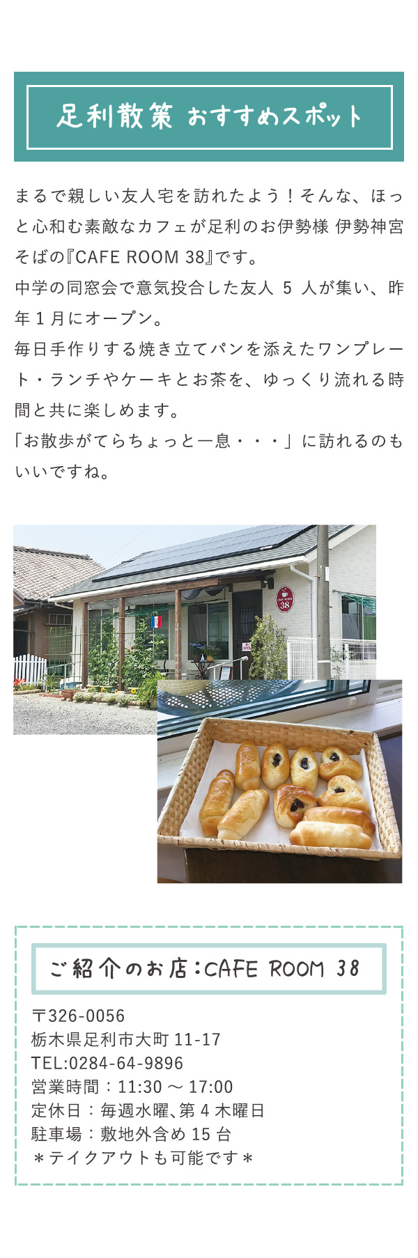 足利散策 おすすめスポット まるで親しい友人宅を訪れたよう！そんな、ほっと心和む素敵なカフェが足利のお伊勢様 伊勢神宮そばの『CAFE ROOM 38』です。中学の同窓会で意気投合した友人5人が集い、昨年1月にオープン。毎日手作りする焼き立てパンを添えたワンプレート・ランチやケーキとお茶を、ゆっくり流れる時間と共に楽しめます。「お散歩がてらちょっと一息・・・」に訪れるのもいいですね。 ご紹介のお店：CAFE ROOM 38 〒326-0056栃木県足利市大町11-17 TEL:0284-64-9896 営業時間：11:30～17:00 定休日：毎週水曜、第4木曜日 駐車場：敷地外含め15台 ＊テイクアウトも可能です＊