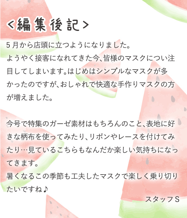 〈編集後記〉5月から店頭に立つようになりました。ようやく接客になれてきた今、皆様のマスクについ注目してしまいます。はじめはシンプルなマスクが多かったのですが、おしゃれで快適な手作りマスクの方が増えました。今号で特集のガーゼ素材はもちろんのこと、表地に好きな柄布を使ってみたり、リボンやレースを付けてみたり…見ているこちらもなんだか楽しい気持ちになってきます。暑くなるこの季節も工夫したマスクで楽しく乗り切りたいですね♪　スタッフS