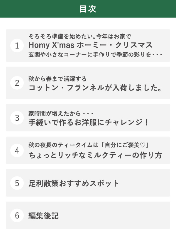 目次 1そろそろ準備を始めたい。今年はお家でHomy X'mas ホーミー・クリスマス玄関や小さなコーナーに手作りで季節の彩りを・・・　2秋から春まで活躍するコットン・フランネルが入荷しました。 3家時間が増えたから・・・手縫いで作るお洋服にチャレンジ！ 4秋の夜長のティータイムは「自分にご褒美♡」ちょっとリッチなミルクティーの作り方 5足利散策おすすめスポット 6編集後記