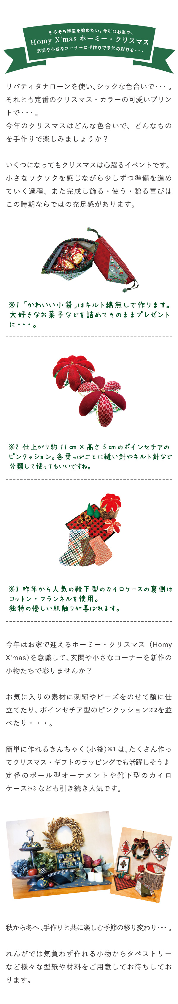 そろそろ準備を始めたい。今年はお家でHomy X'mas ホーミー・クリスマス玄関や小さなコーナーに手作りで季節の彩りを・・・リバティタナローンを使い、シックな色合いで・・・。それとも定番のクリスマス・カラーの可愛いプリントで・・・。今年のクリスマスはどんな色合いで、どんなものを手作りで楽しみましょうか？いくつになってもクリスマスは心躍るイベントです。小さなワクワクを感じながら少しずつ準備を進めていく過程、また完成し飾る・使う・贈る喜びはこの時期ならではの充足感があります。※1 「かわいい小袋」はキルト綿無しで作ります。大好きなお菓子などを詰めてそのままプレゼントに・・・。※2 仕上がり約11㎝×高さ 5㎝のポインセチアのピンクッション。各葉っぱごとに縫い針やキルト針など分類して使ってもいいですね。※3 昨年から人気の靴下型のカイロケースの裏側はコットン・フランネルを使用。独特の優しい肌触りが喜ばれます。今年はお家で迎えるホーミー・クリスマス（Homy  X'mas）を意識して、玄関や小さなコーナーを新作の小物たちで彩りませんか？ お気に入りの素材に刺繡やビーズをのせて額に仕立てたり、ポインセチア型のピンクッション※2を並べたり・・・。簡単に作れるきんちゃく（小袋）※1は、たくさん作ってクリスマス・ギフトのラッピングでも活躍しそう♪定番のボール型オーナメントや靴下型のカイロケース※3なども引き続き人気です。秋から冬へ、手作りと共に楽しむ季節の移り変わり・・・。れんがでは気負わず作れる小物からタペストリーなど様々な型紙や材料をご用意してお待ちしております。