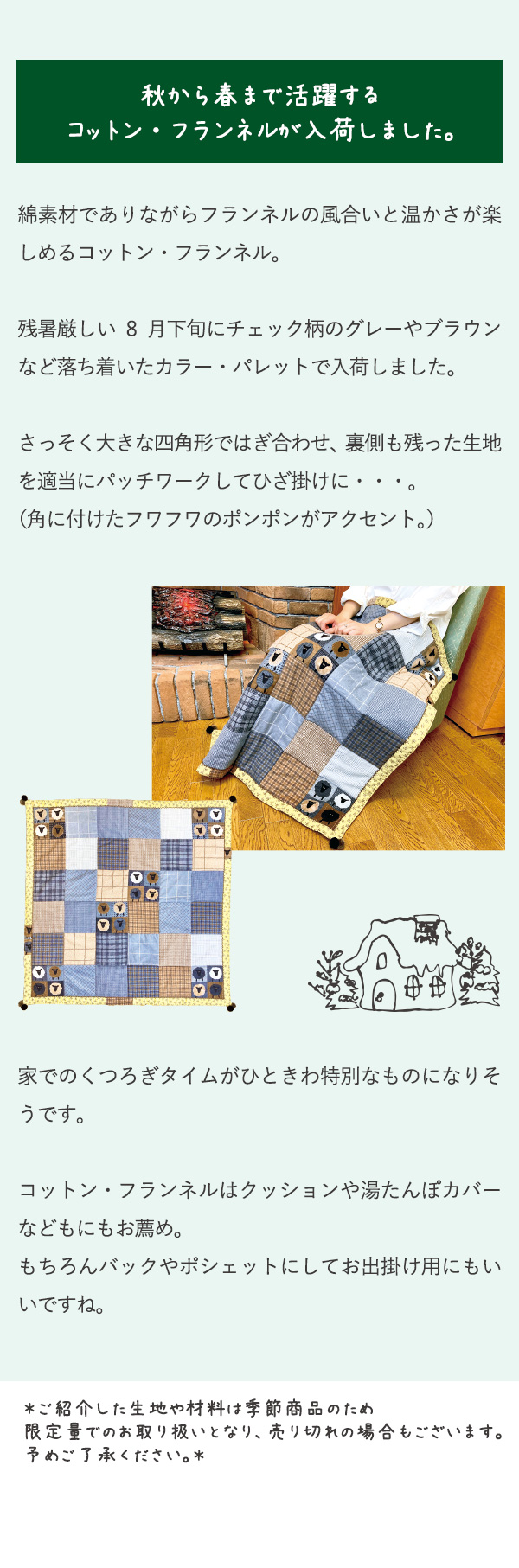 秋から春まで活躍するコットン・フランネルが入荷しました。綿素材でありながらフランネルの風合いと温かさが楽しめるコットン・フランネル。残暑厳しい8月下旬にチェック柄のグレーやブラウンなど落ち着いたカラー・パレットで入荷しました。さっそく大きな四角形ではぎ合わせ、裏側も残った生地を適当にパッチワークしてひざ掛けに・・・。（角に付けたフワフワのポンポンがアクセント。）家でのくつろぎタイムがひときわ特別なものになりそうです。コットン・フランネルはクッションや湯たんぽカバーなどもにもお薦め。もちろんバックやポシェットにしてお出掛け用にもいいですね。＊ご紹介した生地や材料は季節商品のため限定量でのお取り扱いとなり、売り切れの場合もございます。予めご了承ください。＊