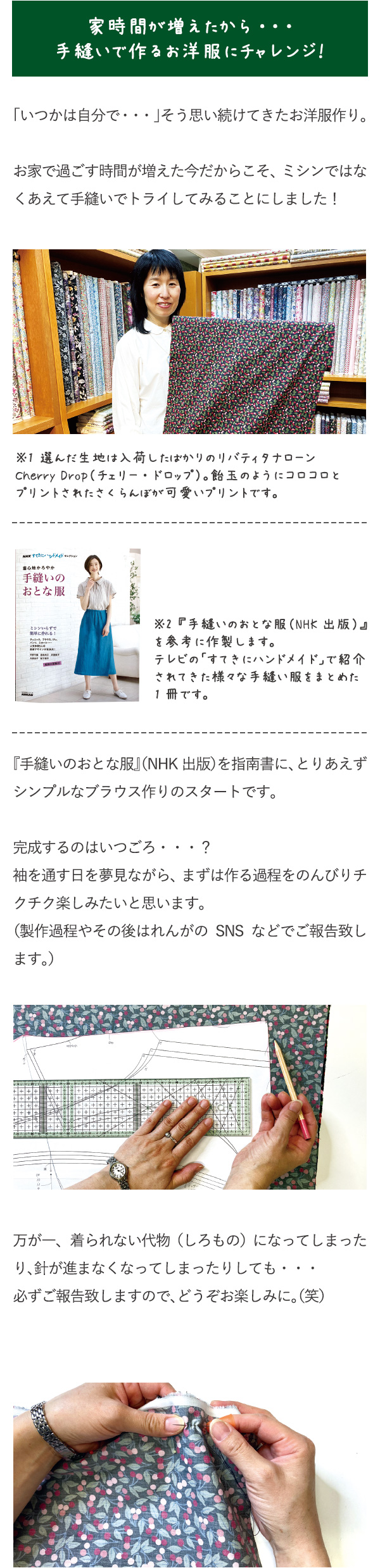 秋から春まで活躍するコットン・フランネルが入荷しました。「いつかは自分で・・・」そう思い続けてきたお洋服作り。お家で過ごす時間が増えた今だからこそ、ミシンではなくあえて手縫いでトライしてみることにしました！※1 選んだ生地は入荷したばかりのリバティタナローンCherry Drop（チェリー・ドロップ）。飴玉のようにコロコロとプリントされたさくらんぼが可愛いプリントです。※2 『手縫いのおとな服（NHK出版）』を参考に作製します。テレビの「すてきにハンドメイド」で紹介されてきた様々な手縫い服をまとめた1冊です。『手縫いのおとな服』（NHK出版）を指南書に、とりあえずシンプルなブラウス作りのスタートです。完成するのはいつごろ・・・？袖を通す日を夢見ながら、まずは作る過程をのんびりチクチク楽しみたいと思います。（製作過程やその後はれんがのSNSなどでご報告致します。）万が一、着られない代物（しろもの）になってしまったり、針が進まなくなってしまったりしても・・・必ずご報告致しますので、どうぞお楽しみに。（笑）