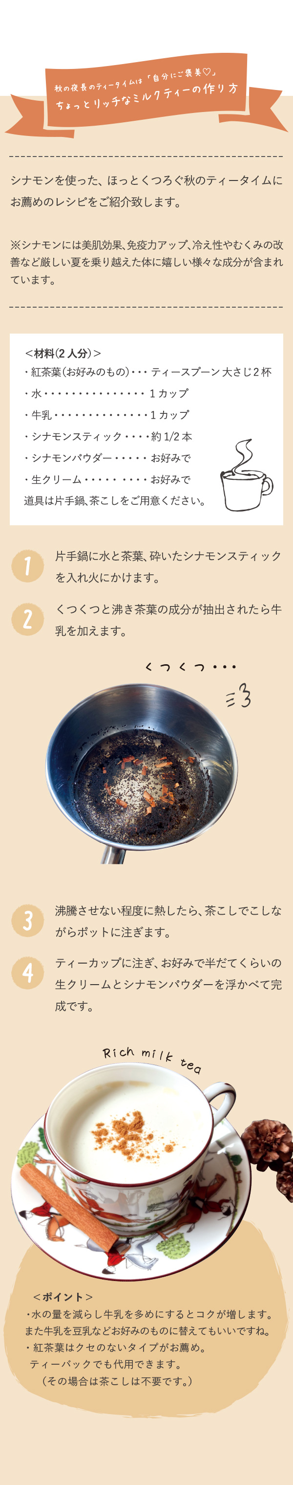 秋の夜長のティータイムは「自分にご褒美♡」ちょっとリッチなミルクティーの作り方　シナモンを使った、ほっとくつろぐ秋のティータイムにお薦めのレシピをご紹介致します。※シナモンには美肌効果、免疫力アップ、冷え性やむくみの改善など厳しい夏を乗り越えた体に嬉しい様々な成分が含まれています。＜材料（2人分）＞　・紅茶葉（お好みのもの）ティースプーン 大さじ2杯　・水　1カップ　・牛乳　1カップ　・シナモンスティック　約1/2本　・シナモンパウダー　お好みで　・生クリーム　お好みで　道具は片手鍋、茶こしをご用意ください。1片手鍋に水と茶葉、砕いたシナモンスティックを入れ火にかけます。　2くつくつと沸き茶葉の成分が抽出されたら牛乳を加えます。　3沸騰させない程度に熱したら、茶こしでこしながらポットに注ぎます。　4ティーカップに注ぎ、お好みで半だてくらいの生クリームとシナモンパウダーを浮かべて完成です。　＜ポイント＞・水の量を減らし牛乳を多めにするとコクが増します。また牛乳を豆乳などお好みのものに替えてもいいですね。・紅茶葉はクセのないタイプがお薦め。ティーバックでも代用できます。（その場合は茶こしは不要です。）