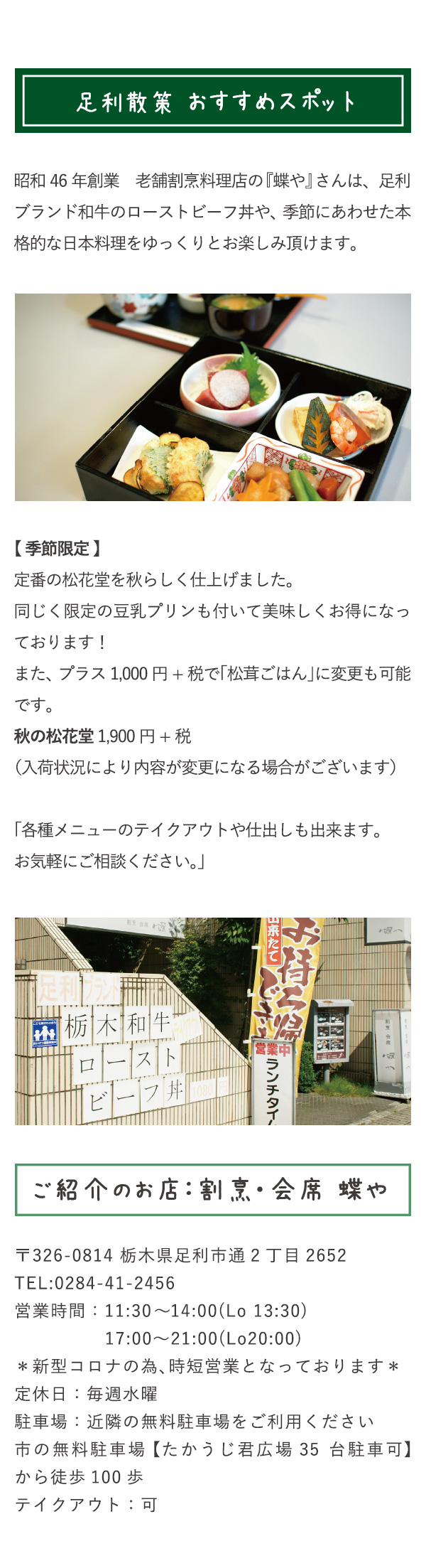 足利散策おすすめスポット　昭和46年創業　老舗割烹料理店の『蝶や』さんは、足利ブランド和牛のローストビーフ丼や、季節にあわせた本格的な日本料理をゆっくりとお楽しみ頂けます。【 季節限定 】定番の松花堂を秋らしく仕上げました。同じく限定の豆乳プリンも付いて美味しくお得になっております！また、プラス1,000円+税で「松茸ごはん」に変更も可能です。秋の松花堂 1,900円+税（入荷状況により内容が変更になる場合がございます）「各種メニューのテイクアウトや仕出しも出来ます。お気軽にご相談ください。」　ご紹介のお店：割烹・会席　蝶や　〒326-0814 栃木県足利市通2丁目2652　TEL:0284-41-2456　営業時間：11:30～14:00(Lo 13:30)　17:00〜21:00(Lo20:00)　＊新型コロナの為、時短営業となっております＊　定休日：毎週水曜　駐車場：近隣の無料駐車場をご利用ください　市の無料駐車場 【たかうじ君広場 35台駐車可】から徒歩100歩　テイクアウト：可