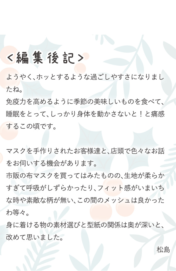 ＜編集後記＞ようやく、ホッとするような過ごしやすさになりましたね。免疫力を高めるように季節の美味しいものを食べて、睡眠をとって、しっかり身体を動かさないと！と痛感するこの頃です。マスクを手作りされたお客様達と、店頭で色々なお話をお伺いする機会があります。市販の布マスクを買ってはみたものの、生地が柔らかすぎて呼吸がしずらかったり、フィット感がいまいちな時や素敵な柄が無い、この間のメッシュは良かったわ等々。身に着ける物の素材選びと型紙の関係は奥が深いと、改めて思いました。松島