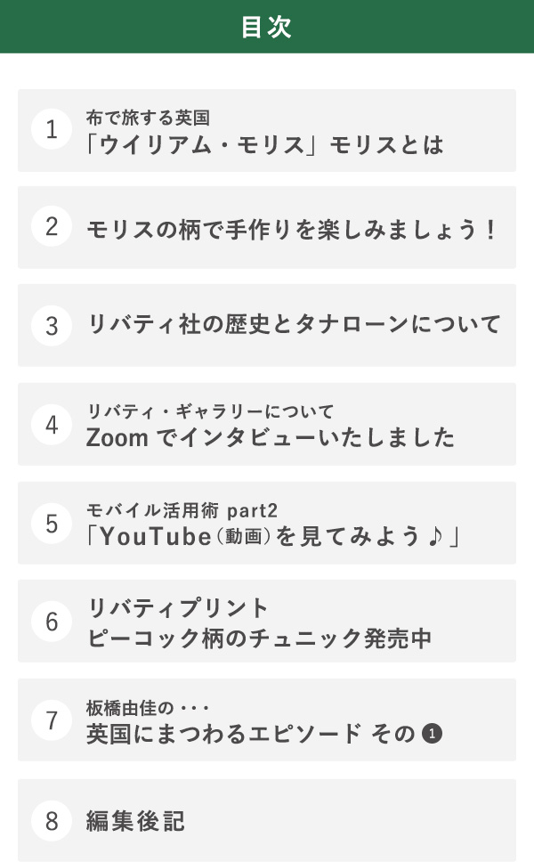 目次 1布で旅する英国「ウイリアム・モリス」モリスとは　2モリスの柄で手作りを楽しみましょう！ 3リバティ社の歴史とタナローンについて 4リバティ・ギャラリーについて Zoomでインタビューいたしました 5モバイル活用術 part2「YouTube（動画）を見てみよう♪」 6リバティプリントピーコック柄のチュニック発売中　7板橋由佳の・・・英国にまつわるエピソード その1　8編集後記