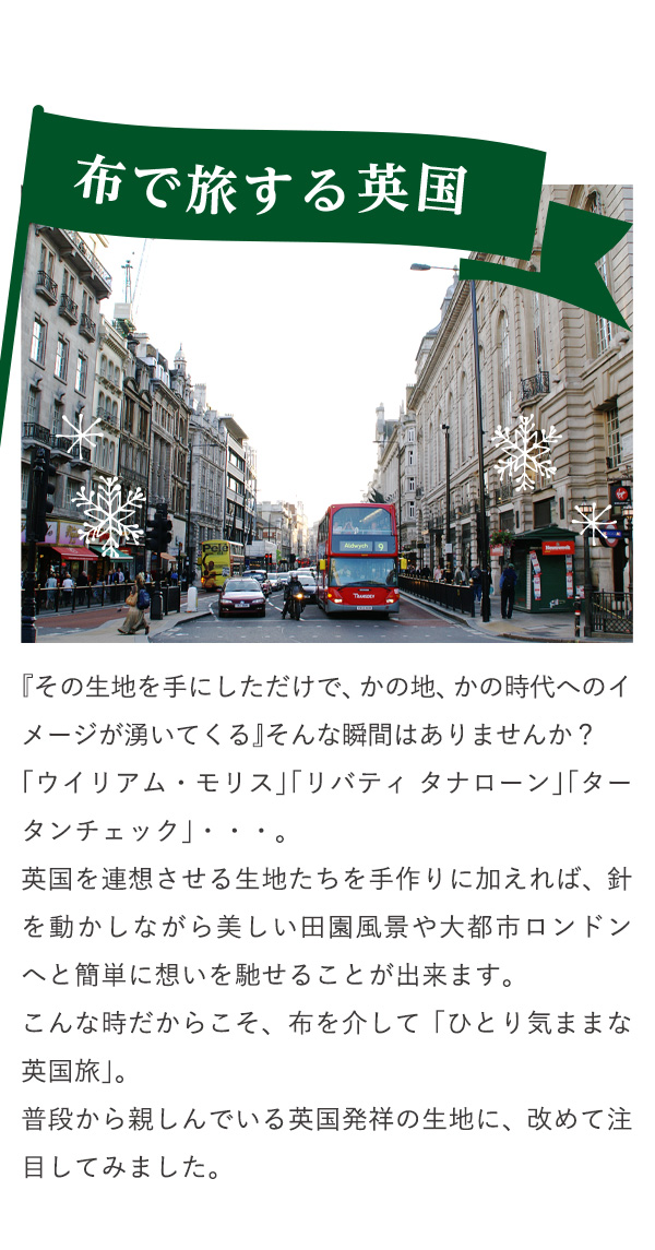 布で旅する英国　『その生地を手にしただけで、かの地、かの時代へのイメージが湧いてくる』そんな瞬間はありませんか？「ウイリアム・モリス」「リバティ タナローン」「タータンチェック」・・・。英国を連想させる生地たちを手作りに加えれば、針を動かしながら美しい田園風景や大都市ロンドンへと簡単に想いを馳せることが出来ます。こんな時だからこそ、布を介して「ひとり気ままな英国旅」。普段から親しんでいる英国発祥の生地に、改めて注目してみました。
