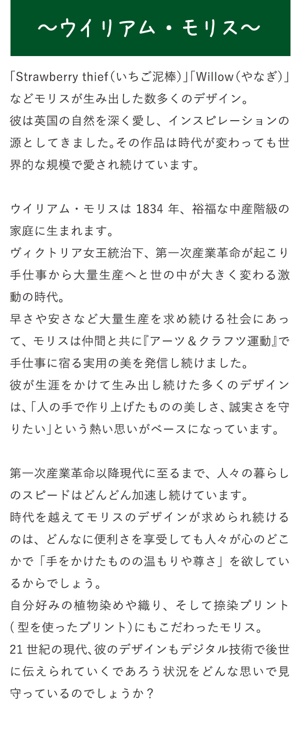 〜ウイリアム・モリス〜　「Strawberry thief（いちご泥棒）」「Willow（やなぎ）」などモリスが生み出した数多くのデザイン。彼は英国の自然を深く愛し、インスピレーションの源としてきました。その作品は時代が変わっても世界的な規模で愛され続けています。ウイリアム・モリスは1834年、裕福な中産階級の家庭に生まれます。ヴィクトリア女王統治下、第一次産業革命が起こり手仕事から大量生産へと世の中が大きく変わる激動の時代。早さや安さなど大量生産を求め続ける社会にあって、モリスは仲間と共に『アーツ＆クラフツ運動』で手仕事に宿る実用の美を発信し続けました。彼が生涯をかけて生み出し続けた多くのデザインは、「人の手で作り上げたものの美しさ、誠実さを守りたい」という熱い思いがベースになっています。第一次産業革命以降現代に至るまで、人々の暮らしのスピードはどんどん加速し続けています。時代を越えてモリスのデザインが求められ続けるのは、どんなに便利さを享受しても人々が心のどこかで「手をかけたものの温もりや尊さ」を欲しているからでしょう。自分好みの植物染めや織り、そして捺染プリント(型を使ったプリント）にもこだわったモリス。21世紀の現代、彼のデザインもデジタル技術で後世に伝えられていくであろう状況をどんな思いで見守っているのでしょうか？