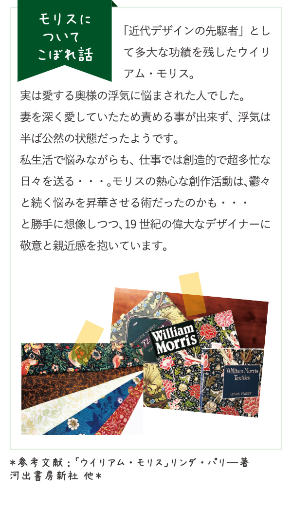 モリスについて こぼれ話　「近代デザインの先駆者」として多大な功績を残したウイリアム・モリス。実は愛する奥様の浮気に悩まされた人でした。妻を深く愛していたため責める事が出来ず、浮気は半ば公然の状態だったようです。私生活で悩みながらも、仕事では創造的で超多忙な日々を送る・・・。モリスの熱心な創作活動は、鬱々と続く悩みを昇華させる術だったのかも・・・と勝手に想像しつつ、19世紀の偉大なデザイナーに敬意と親近感を抱いています。＊参考文献：「ウイリアム・モリス」リンダ・パリ―著　河出書房新社 他＊