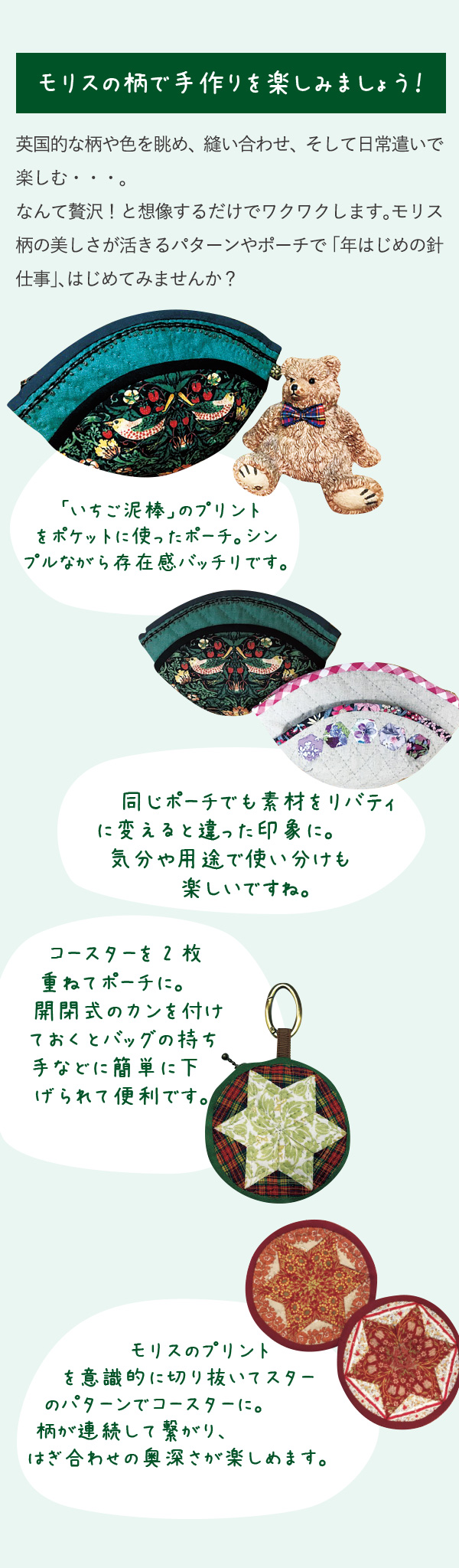 モリスの柄で手作りを楽しみましょう！英国的な柄や色を眺め、縫い合わせ、そして日常遣いで楽しむ・・・。なんて贅沢！と想像するだけでワクワクします。モリス柄の美しさが活きるパターンやポーチで「年はじめの針仕事」、はじめてみませんか？　「いちご泥棒」のプリントをポケットに使ったポーチ。シンプルながら存在感バッチリです。　同じポーチでも素材をリバティに変えると違った印象に。気分や用途で使い分けも楽しいですね。コースターを2枚重ねてポーチに。開閉式のカンを付けておくとバッグの持ち手などに簡単に下げられて便利です。モリスのプリントを意識的に切り抜いてスターのパターンでコースターに。柄が連続して繋がり、はぎ合わせの奥深さが楽しめます。
