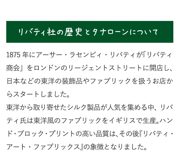 リバティ社の歴史とタナローンについて　1875年にアーサー・ラセンビィ・リバティが「リバティ商会」をロンドンのリージェントストリートに開店し、日本などの東洋の装飾品やファブリックを扱うお店からスタートしました。東洋から取り寄せたシルク製品が人気を集める中、リバティ氏は東洋風のファブリックをイギリスで生産。ハンド・ブロック・プリントの高い品質は、その後『リバティ・アート・ファブリックス』の象徴となりました。
