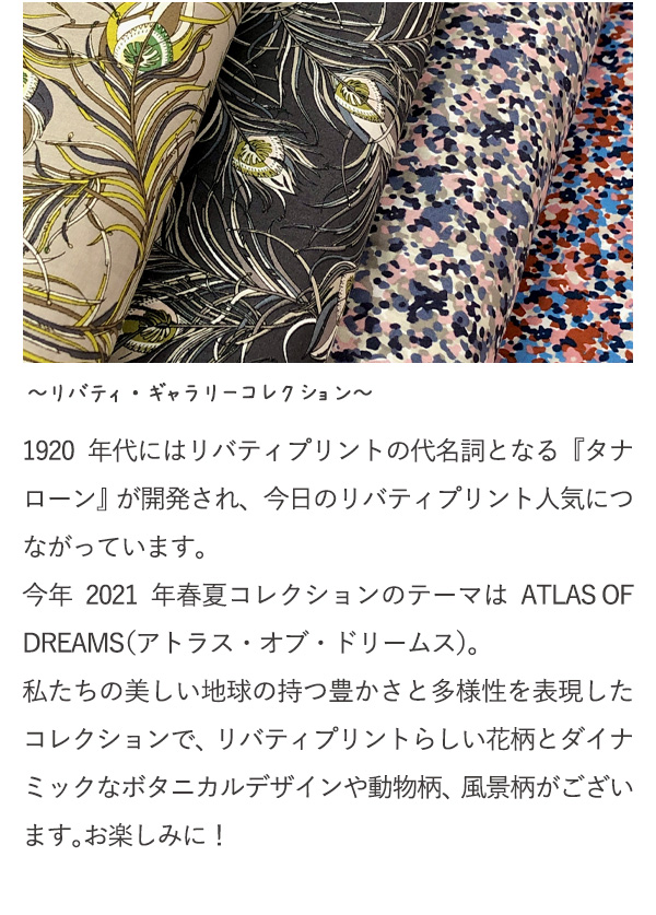 ～リバティ・ギャラリーコレクション～　1920年代にはリバティプリントの代名詞となる『タナローン』が開発され、今日のリバティプリント人気につながっています。今年2021年春夏コレクションのテーマはATLAS OF DREAMS（アトラス・オブ・ドリームス）。私たちの美しい地球の持つ豊かさと多様性を表現したコレクションで、リバティプリントらしい花柄とダイナミックなボタニカルデザインや動物柄、風景柄がございます。お楽しみに！