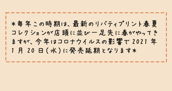 ＊毎年この時期は、最新のリバティプリント春夏コレクションが店頭に並び一足先に春がやってきますが、今年はコロナウイルスの影響で2021年1月20日（水）に発売延期となります＊